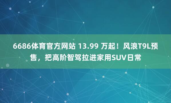 6686体育官方网站 13.99 万起！风浪T9L预售，把高阶智驾拉进家用SUV日常