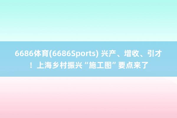 6686体育(6686Sports) 兴产、增收、引才！上海乡村振兴“施工图”要点来了