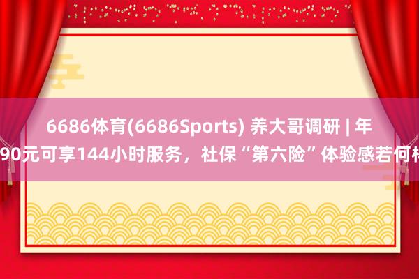 6686体育(6686Sports) 养大哥调研 | 年缴90元可享144小时服务，社保“第六险”体验感若何样？