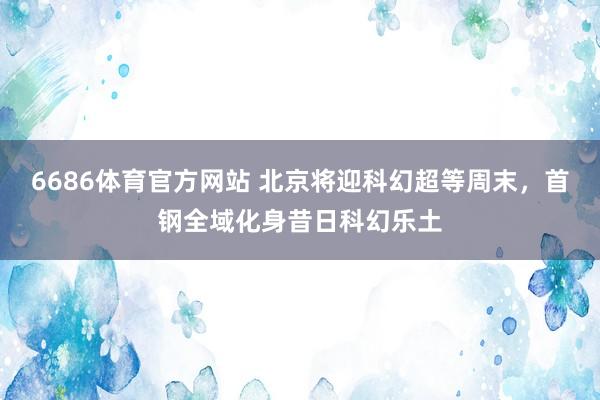 6686体育官方网站 北京将迎科幻超等周末，首钢全域化身昔日科幻乐土