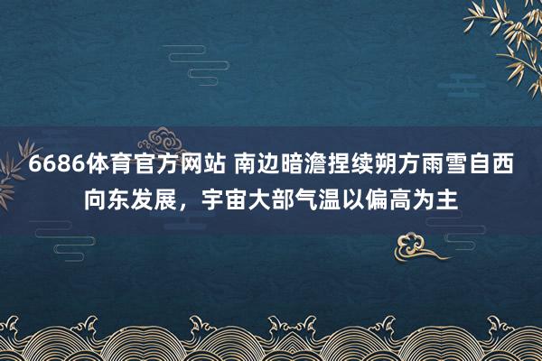 6686体育官方网站 南边暗澹捏续朔方雨雪自西向东发展，宇宙大部气温以偏高为主