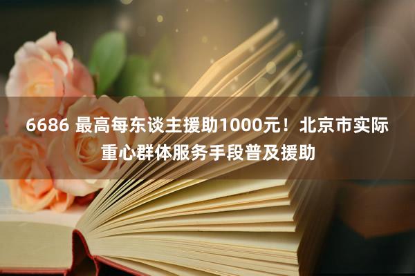 6686 最高每东谈主援助1000元！北京市实际重心群体服务手段普及援助