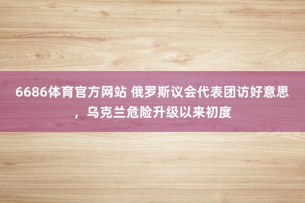 6686体育官方网站 俄罗斯议会代表团访好意思，乌克兰危险升级以来初度