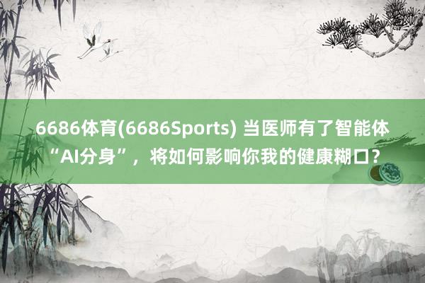 6686体育(6686Sports) 当医师有了智能体“AI分身”，将如何影响你我的健康糊口？