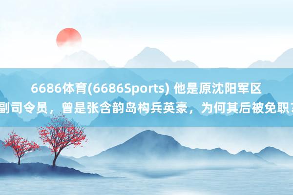 6686体育(6686Sports) 他是原沈阳军区副司令员，曾是张含韵岛构兵英豪，为何其后被免职？