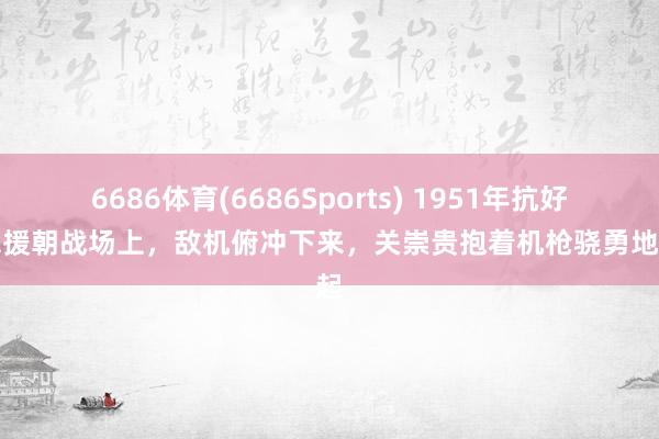 6686体育(6686Sports) 1951年抗好意思援朝战场上，敌机俯冲下来，关崇贵抱着机枪骁勇地站起