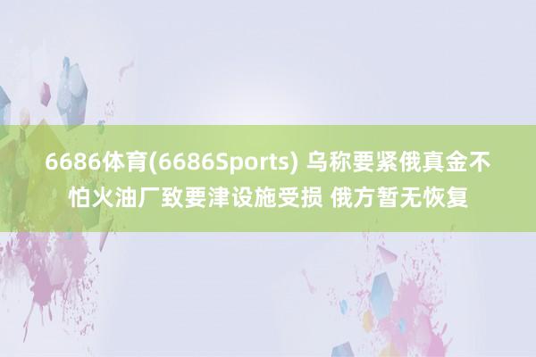 6686体育(6686Sports) 乌称要紧俄真金不怕火油厂致要津设施受损 俄方暂无恢复