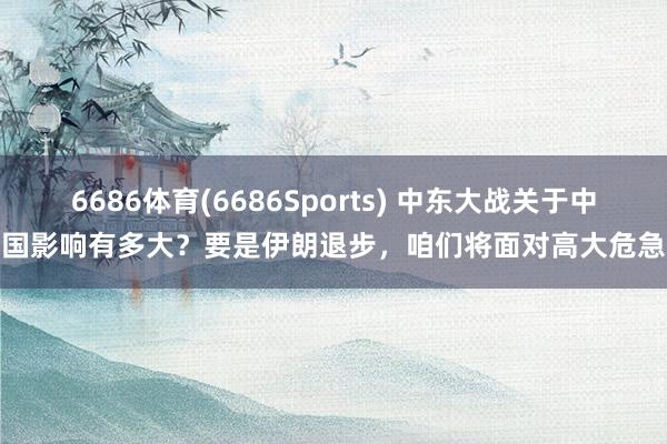 6686体育(6686Sports) 中东大战关于中国影响有多大？要是伊朗退步，咱们将面对高大危急