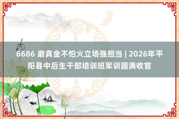6686 磨真金不怕火立场强担当 | 2026年平阳县中后生干部培训班军训圆满收官