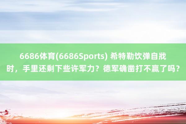 6686体育(6686Sports) 希特勒饮弹自戕时，手里还剩下些许军力？德军确凿打不赢了吗？