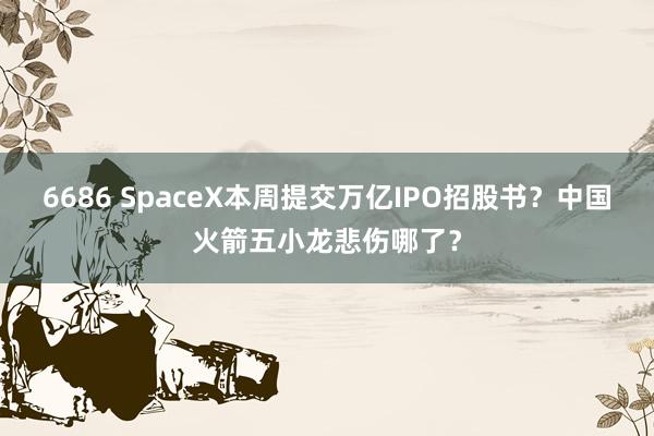 6686 SpaceX本周提交万亿IPO招股书？中国火箭五小龙悲伤哪了？