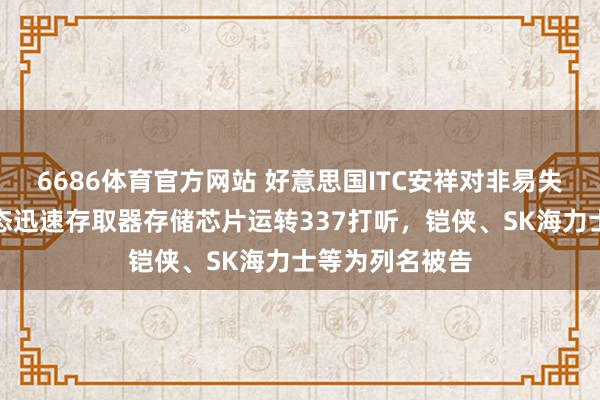 6686体育官方网站 好意思国ITC安祥对非易失性存储器和动态迅速存取器存储芯片运转337打听，铠侠、SK海力士等为列名被告