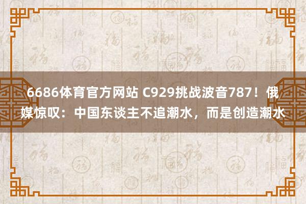 6686体育官方网站 C929挑战波音787！俄媒惊叹：中国东谈主不追潮水，而是创造潮水