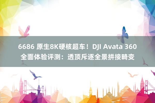 6686 原生8K硬核超车！DJI Avata 360全面体验评测：透顶斥逐全景拼接畸变