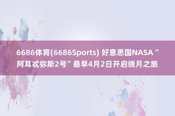 6686体育(6686Sports) 好意思国NASA“阿耳忒弥斯2号”最早4月2日开启绕月之旅