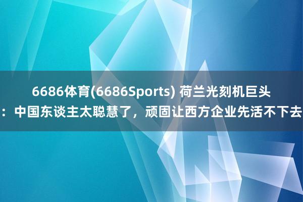 6686体育(6686Sports) 荷兰光刻机巨头：中国东谈主太聪慧了，顽固让西方企业先活不下去