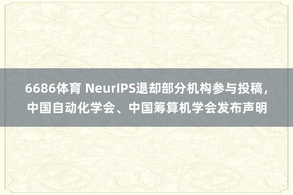 6686体育 NeurIPS退却部分机构参与投稿，中国自动化学会、中国筹算机学会发布声明