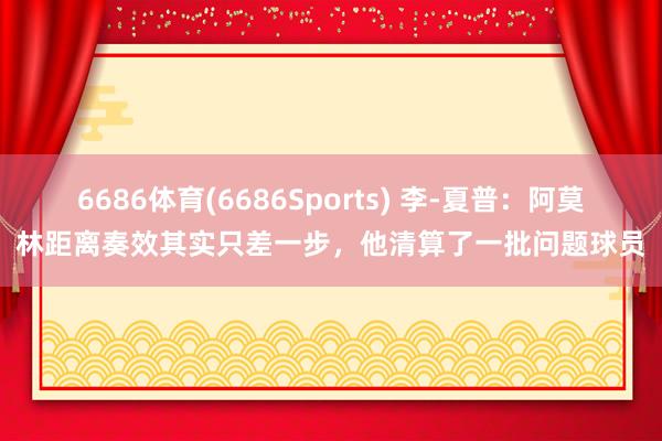 6686体育(6686Sports) 李-夏普：阿莫林距离奏效其实只差一步，他清算了一批问题球员