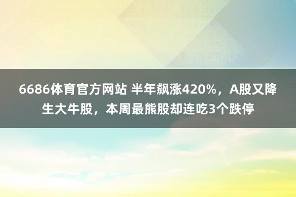 6686体育官方网站 半年飙涨420%，A股又降生大牛股，本周最熊股却连吃3个跌停