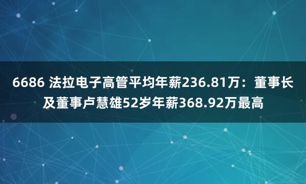 6686 法拉电子高管平均年薪236.81万：董事长及董事卢慧雄52岁年薪368.92万最高