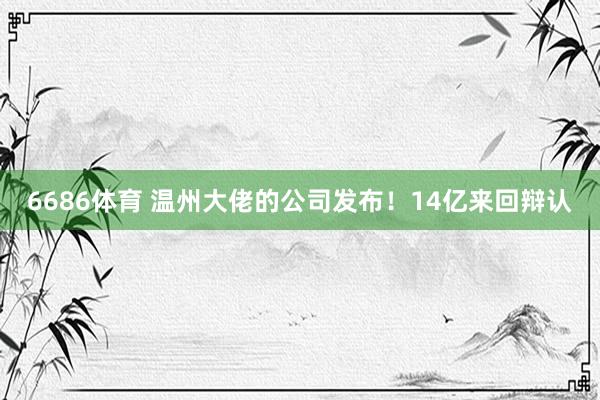 6686体育 温州大佬的公司发布！14亿来回辩认