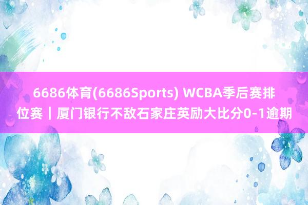 6686体育(6686Sports) WCBA季后赛排位赛｜厦门银行不敌石家庄英励大比分0-1逾期