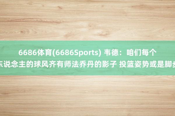 6686体育(6686Sports) 韦德：咱们每个东说念主的球风齐有师法乔丹的影子 投篮姿势或是脚步
