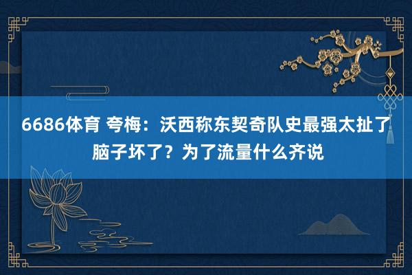 6686体育 夸梅：沃西称东契奇队史最强太扯了 脑子坏了？为了流量什么齐说
