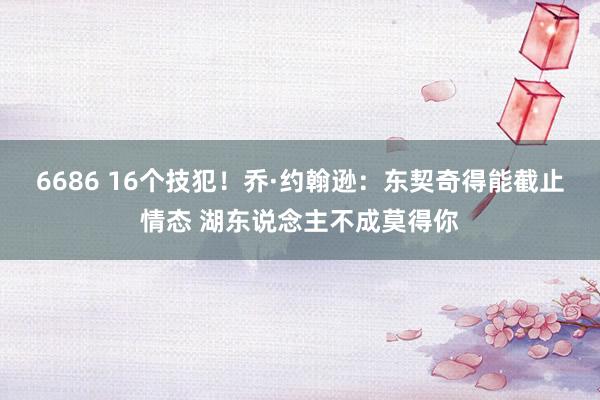 6686 16个技犯！乔·约翰逊：东契奇得能截止情态 湖东说念主不成莫得你