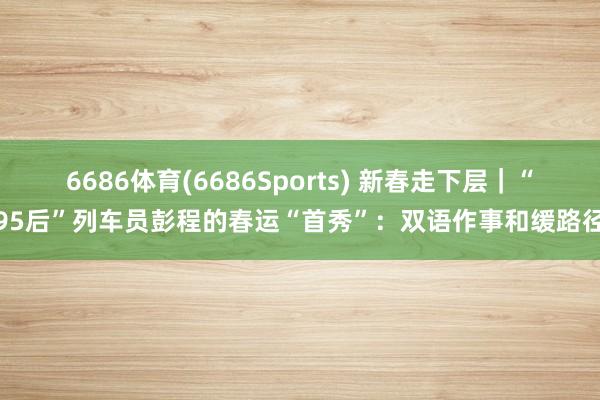 6686体育(6686Sports) 新春走下层｜“95后”列车员彭程的春运“首秀”：双语作事和缓路径