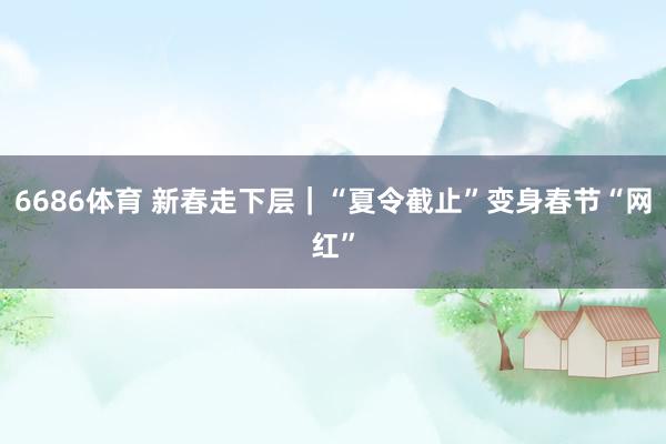 6686体育 新春走下层｜“夏令截止”变身春节“网红”