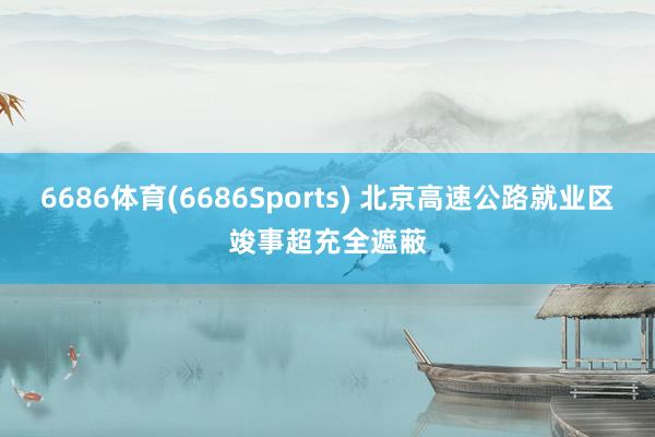 6686体育(6686Sports) 北京高速公路就业区竣事超充全遮蔽