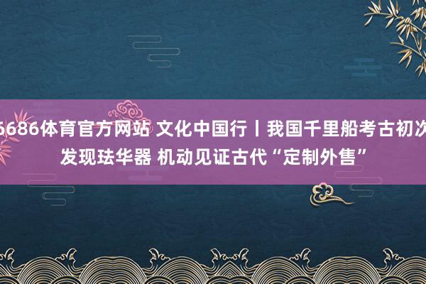 6686体育官方网站 文化中国行丨我国千里船考古初次发现珐华器 机动见证古代“定制外售”