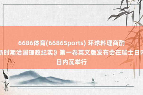 6686体育(6686Sports) 环球料理商酌会暨《新时期治国理政纪实》第一卷英文版发布会在瑞士日内瓦举行