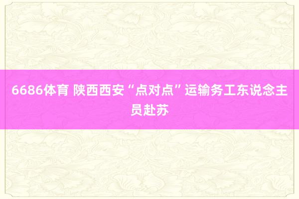 6686体育 陕西西安“点对点”运输务工东说念主员赴苏