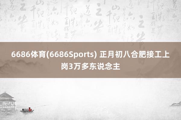 6686体育(6686Sports) 正月初八合肥接工上岗3万多东说念主