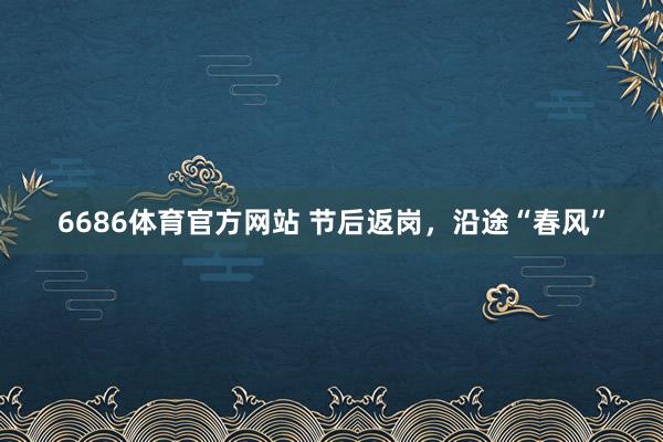 6686体育官方网站 节后返岗，沿途“春风”