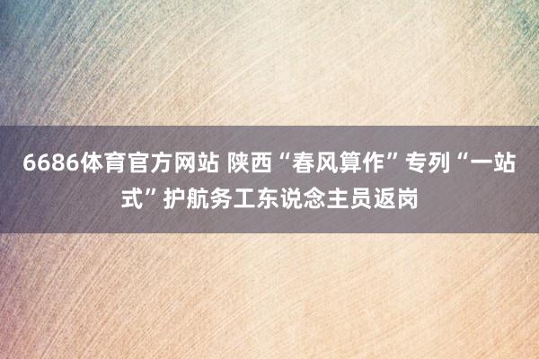 6686体育官方网站 陕西“春风算作”专列“一站式”护航务工东说念主员返岗