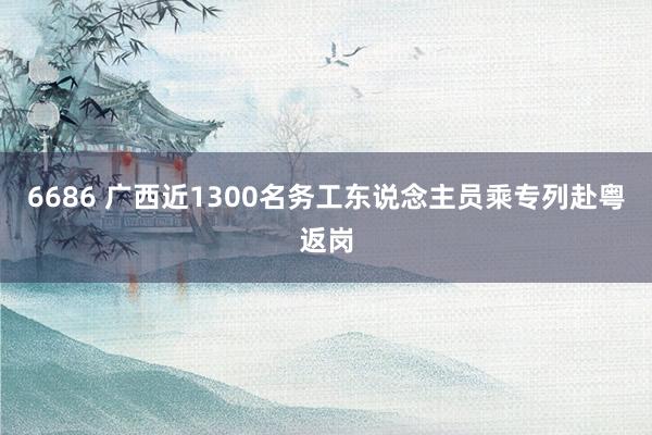 6686 广西近1300名务工东说念主员乘专列赴粤返岗