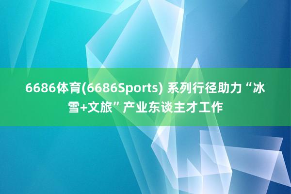 6686体育(6686Sports) 系列行径助力“冰雪+文旅”产业东谈主才工作