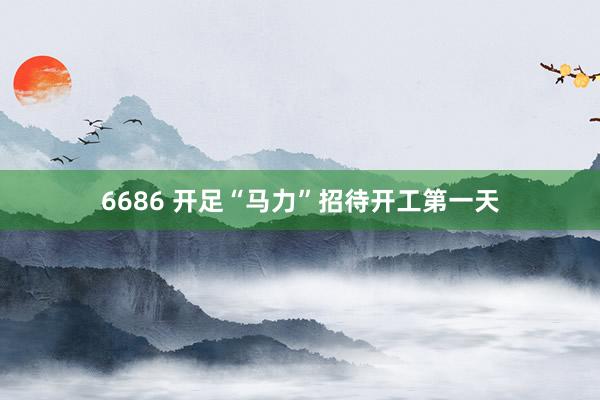 6686 开足“马力”招待开工第一天