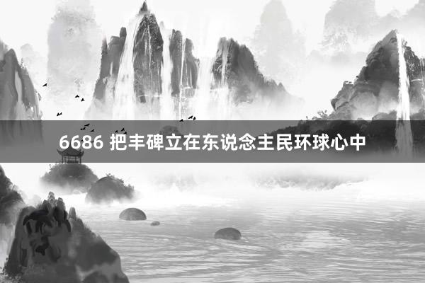 6686 把丰碑立在东说念主民环球心中