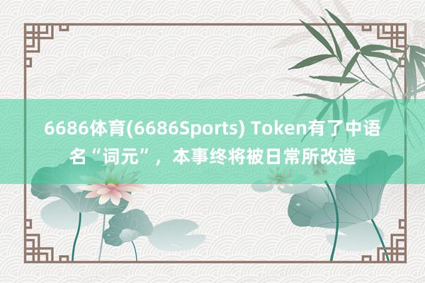 6686体育(6686Sports) Token有了中语名“词元”，本事终将被日常所改造