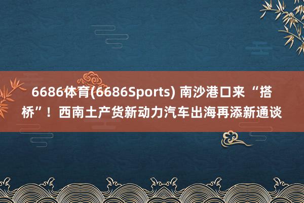 6686体育(6686Sports) 南沙港口来 “搭桥”！西南土产货新动力汽车出海再添新通谈