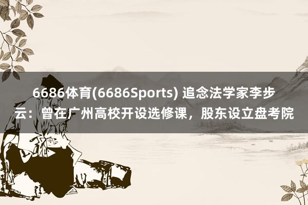 6686体育(6686Sports) 追念法学家李步云：曾在广州高校开设选修课，股东设立盘考院
