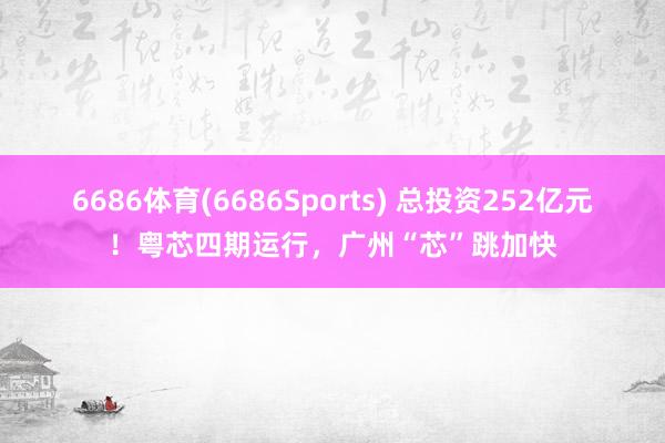 6686体育(6686Sports) 总投资252亿元！粤芯四期运行，广州“芯”跳加快