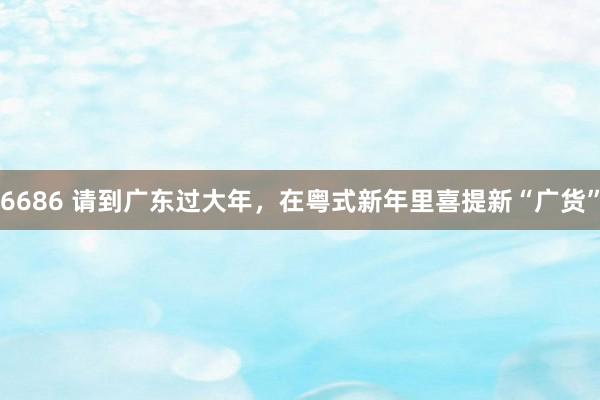 6686 请到广东过大年，在粤式新年里喜提新“广货”