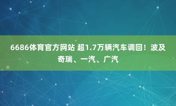 6686体育官方网站 超1.7万辆汽车调回！波及奇瑞、一汽、广汽