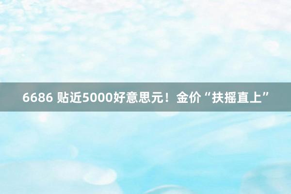6686 贴近5000好意思元！金价“扶摇直上”