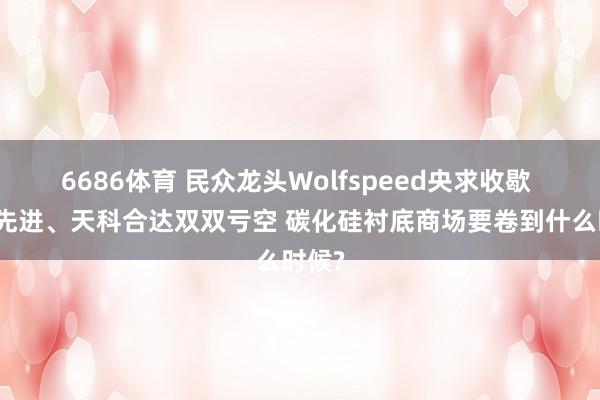 6686体育 民众龙头Wolfspeed央求收歇 天岳先进、天科合达双双亏空 碳化硅衬底商场要卷到什么时候?